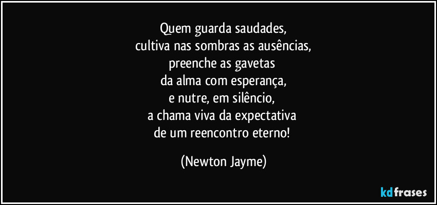 Quem guarda saudades,
cultiva nas sombras as ausências,
preenche as gavetas 
da alma com esperança,
e nutre, em silêncio, 
a chama viva da expectativa 
de um reencontro eterno! (Newton Jayme)