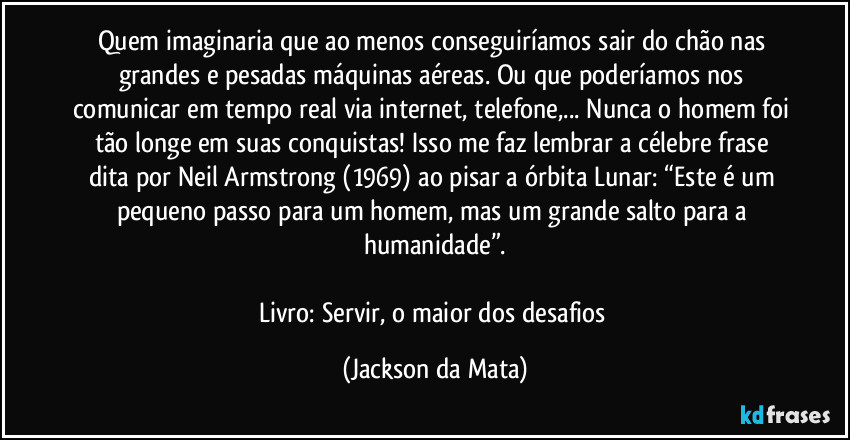 Quem imaginaria que ao menos conseguiríamos sair do chão nas grandes e pesadas máquinas aéreas. Ou que poderíamos nos comunicar em tempo real via internet, telefone,... Nunca o homem foi tão longe em suas conquistas! Isso me faz lembrar a célebre frase dita por Neil Armstrong (1969) ao pisar a órbita Lunar: “Este é um pequeno passo para um homem, mas um grande salto para a humanidade”.

Livro: Servir, o maior dos desafios (Jackson da Mata)