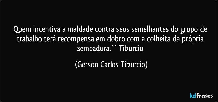 Quem incentiva a maldade contra seus semelhantes do grupo de trabalho terá recompensa em dobro com a colheita da própria semeadura.´´ Tiburcio (Gerson Carlos Tiburcio)