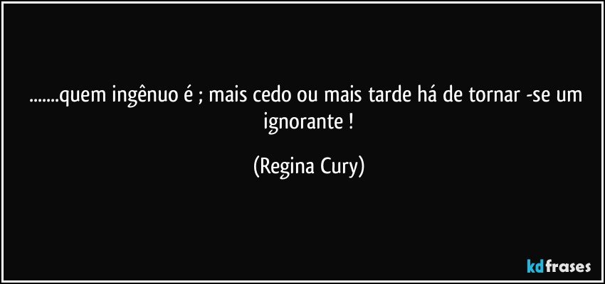 ...quem ingênuo é ;  mais cedo ou mais tarde há de  tornar  -se  um  ignorante ! (Regina Cury)