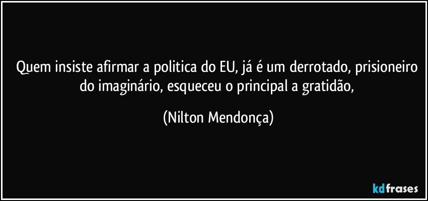 Quem insiste afirmar a politica do EU, já é um derrotado, prisioneiro do imaginário, esqueceu o principal a gratidão, (Nilton Mendonça)