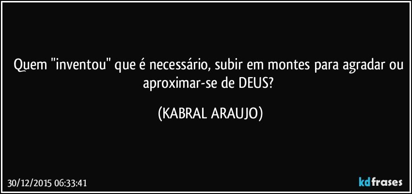 Quem "inventou" que é necessário, subir em montes para agradar ou aproximar-se de DEUS? (KABRAL ARAUJO)