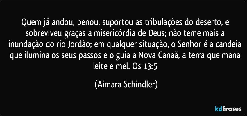 Quem já andou, penou, suportou as tribulações do deserto, e sobreviveu graças a misericórdia de Deus; não teme mais a inundação do rio Jordão; em qualquer situação, o Senhor é a candeia que ilumina os seus passos e o guia a Nova Canaã, a terra que mana leite e mel. Os 13:5 (Aimara Schindler)