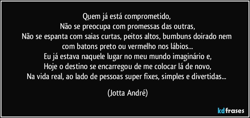 Quem já está comprometido, 
Não se preocupa com promessas das outras,
Não se espanta com saias curtas, peitos altos, bumbuns doirado nem com batons preto ou vermelho nos lábios...
Eu já estava naquele lugar no meu mundo imaginário e,
Hoje o destino se encarregou de me colocar lá de novo,
Na vida real, ao lado de pessoas super fixes, simples e divertidas... (Jotta André)