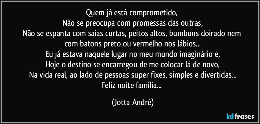 Quem já está comprometido, 
Não se preocupa com promessas das outras,
Não se espanta com saias curtas, peitos altos, bumbuns doirado nem com batons preto ou vermelho nos lábios...
Eu já estava naquele lugar no meu mundo imaginário e,
Hoje o destino se encarregou de me colocar lá de novo,
Na vida real, ao lado de pessoas super fixes, simples e divertidas...
Feliz noite família... (Jotta André)