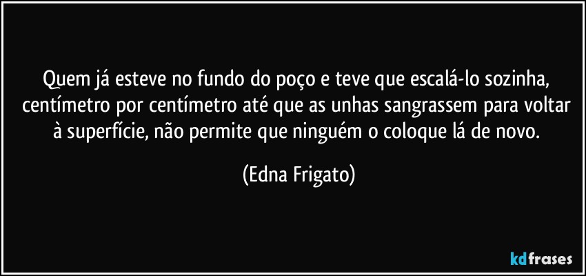 Quem já esteve no fundo do poço e teve que escalá-lo sozinha, centímetro por centímetro até que as unhas sangrassem para voltar à superfície, não permite que ninguém o coloque lá de novo. (Edna Frigato)