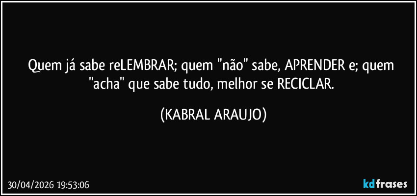 Quem já sabe reLEMBRAR; quem "não" sabe, APRENDER e; quem "acha" que sabe tudo, melhor se RECICLAR. (KABRAL ARAUJO)