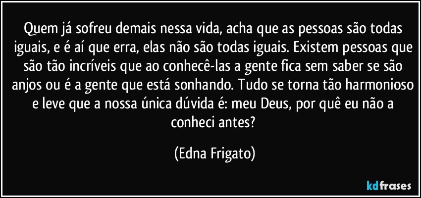 Quem já sofreu demais nessa vida, acha que as pessoas são todas iguais, e é aí que erra, elas não são todas iguais. Existem pessoas que são tão incríveis que ao conhecê-las a gente fica sem saber se são anjos ou é a gente que está sonhando. Tudo se torna tão harmonioso e leve que a nossa única dúvida é: meu Deus, por quê eu não a conheci antes? (Edna Frigato)