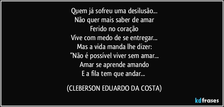 Quem já sofreu uma desilusão...
Não quer mais saber de amar
Ferido no coração
Vive com medo de se entregar...
Mas a vida manda lhe dizer:
“Não é possível viver sem amar...
Amar se aprende amando
E a fila tem que andar... (CLEBERSON EDUARDO DA COSTA)
