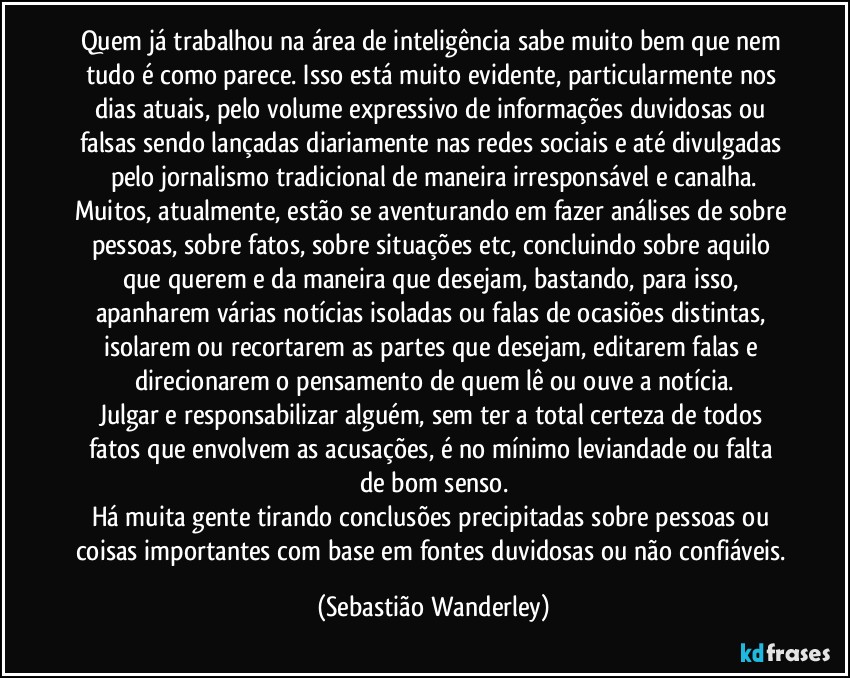 Quem já trabalhou na área de inteligência sabe muito bem que nem tudo é como parece. Isso está muito evidente, particularmente nos dias atuais, pelo volume expressivo de informações duvidosas ou falsas sendo lançadas diariamente nas redes sociais e até divulgadas pelo jornalismo tradicional de maneira irresponsável e canalha.
Muitos, atualmente, estão se aventurando em fazer análises de sobre pessoas, sobre fatos, sobre situações etc, concluindo sobre aquilo que querem e da maneira que desejam, bastando, para isso, apanharem várias notícias isoladas ou falas de ocasiões distintas, isolarem ou recortarem as partes que desejam, editarem falas e direcionarem o pensamento de quem lê ou ouve a notícia.
Julgar e responsabilizar alguém, sem ter a total certeza de todos fatos que envolvem as acusações, é no mínimo leviandade ou falta de bom senso.
Há muita gente tirando conclusões precipitadas sobre pessoas ou coisas importantes com base em fontes duvidosas ou não confiáveis. (Sebastião Wanderley)