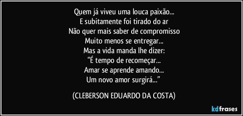 Quem já viveu uma louca paixão...
E subitamente foi tirado do ar
Não quer mais saber de compromisso
Muito menos se entregar...
Mas a vida manda lhe dizer:
“É tempo de recomeçar...
Amar se aprende amando...
Um novo amor surgirá...” (CLEBERSON EDUARDO DA COSTA)