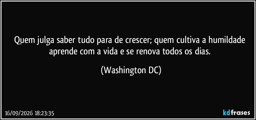 Quem julga saber tudo para de crescer; quem cultiva a humildade aprende com a vida e se renova todos os dias. (Washington DC)