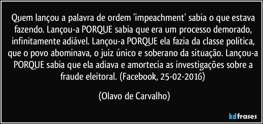 Quem lançou a palavra de ordem 'impeachment' sabia o que estava fazendo. Lançou-a PORQUE sabia que era um processo demorado, infinitamente adiável. Lançou-a PORQUE ela fazia da classe política, que o povo abominava, o juiz único e soberano da situação. Lançou-a PORQUE sabia que ela adiava e amortecia as investigações sobre a fraude eleitoral. (Facebook, 25-02-2016) (Olavo de Carvalho)