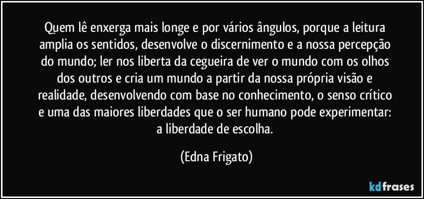 Quem lê enxerga mais longe e por vários ângulos, porque a leitura amplia os sentidos, desenvolve o discernimento e a nossa percepção do mundo; ler nos liberta da cegueira de ver o mundo com os olhos dos outros e cria um mundo a partir da nossa própria visão e realidade, desenvolvendo com base no conhecimento, o senso crítico e uma das maiores liberdades que o ser humano pode experimentar: a liberdade de escolha. (Edna Frigato)