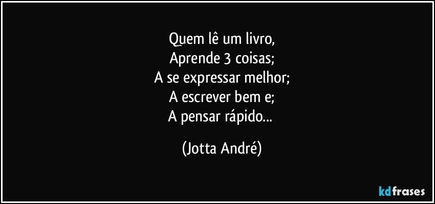 Quem lê um livro,
Aprende 3 coisas;
A se expressar melhor;
A escrever bem e;
A pensar rápido... (Jotta André)