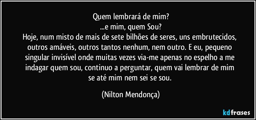 Quem lembrará de mim?
...e mim, quem Sou?
Hoje, num misto de mais de sete bilhões de seres, uns embrutecidos, outros amáveis, outros tantos nenhum, nem outro. E eu, pequeno singular invisível onde muitas vezes via-me apenas no espelho a me indagar quem sou, continuo a perguntar, quem vai lembrar de mim se até mim nem sei se sou. (Nilton Mendonça)