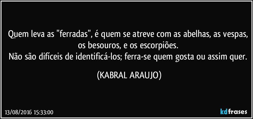 Quem leva as "ferradas", é quem se atreve com as abelhas, as vespas, os besouros, e os escorpiões. 
Não são difíceis de identificá-los; ferra-se quem gosta ou assim quer. (KABRAL ARAUJO)