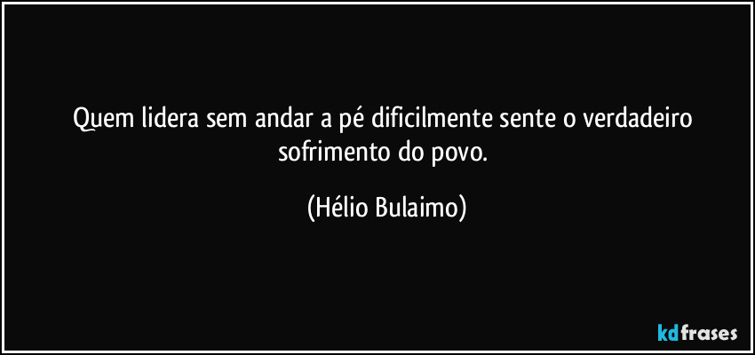 Quem lidera sem andar a pé dificilmente sente o verdadeiro sofrimento do povo. (Hélio Bulaimo)