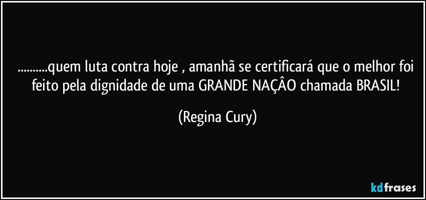 ...quem luta contra  hoje , amanhã se certificará que o melhor foi feito pela dignidade de uma GRANDE  NAÇÂO chamada BRASIL! (Regina Cury)