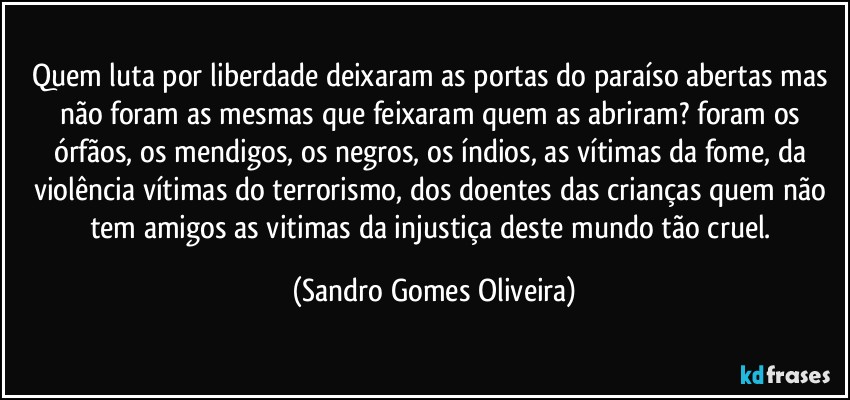 Quem luta por liberdade deixaram as portas do paraíso abertas mas não foram as mesmas que feixaram quem as abriram? foram os órfãos, os mendigos, os negros, os índios, as vítimas da fome, da violência vítimas do terrorismo, dos doentes das crianças quem não tem amigos as vitimas da injustiça deste mundo tão cruel. (Sandro Gomes Oliveira)