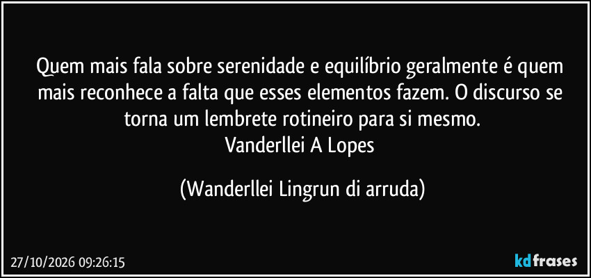 Quem mais fala sobre serenidade e equilíbrio geralmente é quem mais reconhece a falta que esses elementos fazem. O discurso se torna um lembrete rotineiro para si mesmo.
Vanderllei A Lopes (Wanderllei Lingrun di arruda)