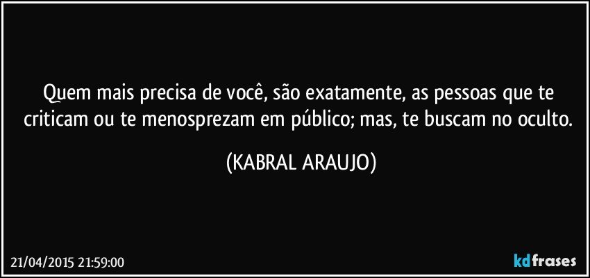 Quem mais precisa de você, são exatamente, as pessoas que te criticam ou te menosprezam em público; mas, te buscam no oculto. (KABRAL ARAUJO)