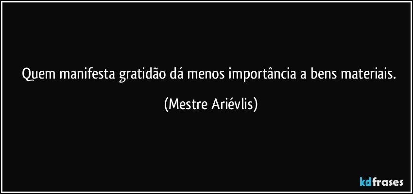 Quem manifesta gratidão dá menos importância a bens materiais. (Mestre Ariévlis)