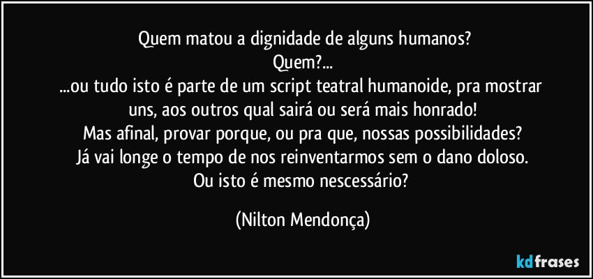 ⁠⁠Quem matou a dignidade de alguns humanos? 
Quem?...
...ou tudo isto é parte de um script teatral humanoide, pra mostrar uns, aos outros qual sairá ou será mais honrado!
Mas afinal, provar porque, ou pra que, nossas possibilidades?
Já vai longe o tempo de nos reinventarmos sem o dano doloso.
Ou isto é mesmo nescessário? (Nilton Mendonça)