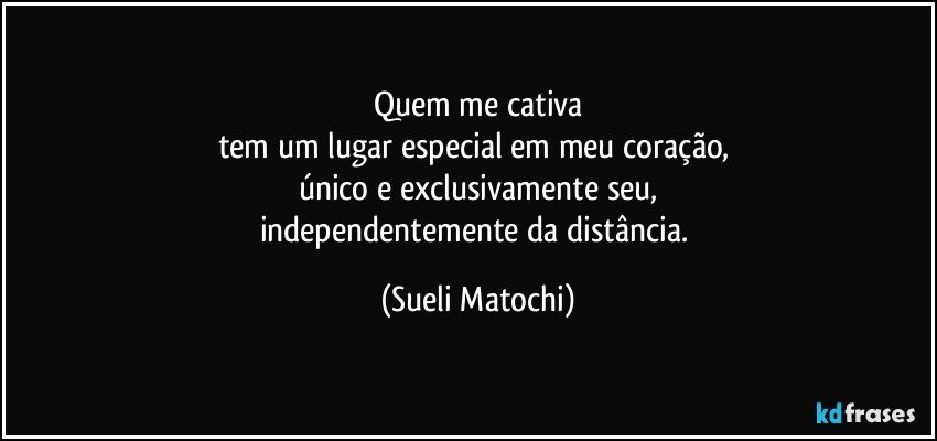 Quem me cativa
tem um lugar especial em meu coração, 
único e exclusivamente seu,
independentemente da distância. (Sueli Matochi)