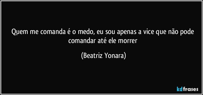 Quem me comanda é o medo, eu sou apenas a vice que não pode comandar até ele morrer (Beatriz Yonara)