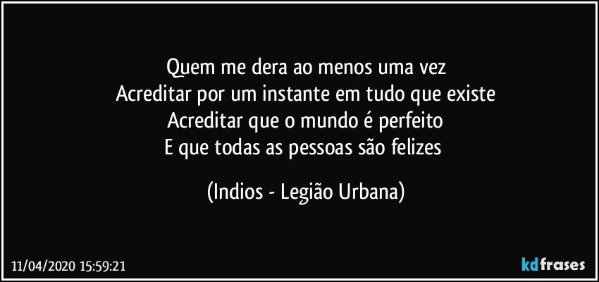 Quem me dera ao menos uma vez
Acreditar por um instante em tudo que existe
Acreditar que o mundo é perfeito
E que todas as pessoas são felizes (Indios - Legião Urbana)