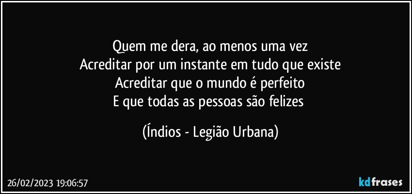 Quem me dera, ao menos uma vez
Acreditar por um instante em tudo que existe
Acreditar que o mundo é perfeito
E que todas as pessoas são felizes (Índios - Legião Urbana)