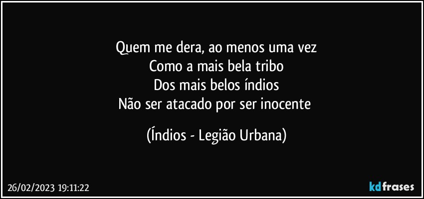 Quem me dera, ao menos uma vez
Como a mais bela tribo
Dos mais belos índios
Não ser atacado por ser inocente (Índios - Legião Urbana)