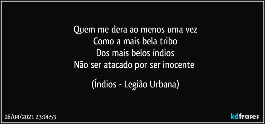 Quem me dera ao menos uma vez
Como a mais bela tribo
Dos mais belos índios
Não ser atacado por ser inocente (Índios - Legião Urbana)