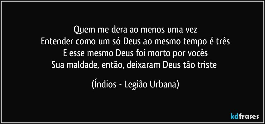 Quem me dera ao menos uma vez
Entender como um só Deus ao mesmo tempo é três
E esse mesmo Deus foi morto por vocês
Sua maldade, então, deixaram Deus tão triste (Índios - Legião Urbana)