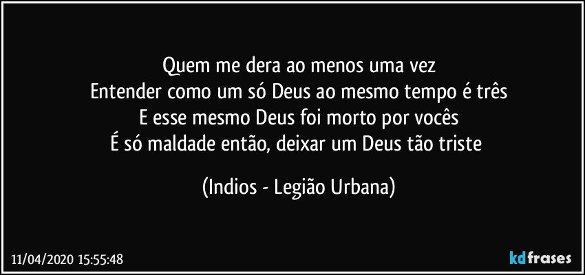 Quem me dera ao menos uma vez
Entender como um só Deus ao mesmo tempo é três
E esse mesmo Deus foi morto por vocês
É só maldade então, deixar um Deus tão triste (Indios - Legião Urbana)