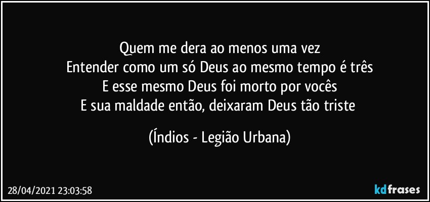 Quem me dera ao menos uma vez
Entender como um só Deus ao mesmo tempo é três
E esse mesmo Deus foi morto por vocês
E sua maldade então, deixaram Deus tão triste (Índios - Legião Urbana)