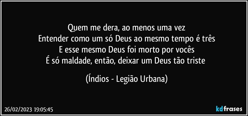 Quem me dera, ao menos uma vez
Entender como um só Deus ao mesmo tempo é três
E esse mesmo Deus foi morto por vocês
É só maldade, então, deixar um Deus tão triste (Índios - Legião Urbana)