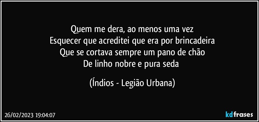 Quem me dera, ao menos uma vez
Esquecer que acreditei que era por brincadeira
Que se cortava sempre um pano de chão
De linho nobre e pura seda (Índios - Legião Urbana)