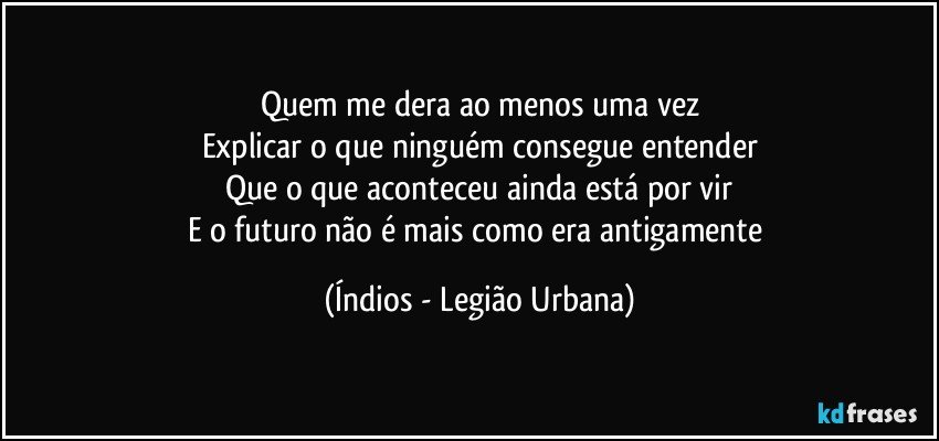 Quem me dera ao menos uma vez
Explicar o que ninguém consegue entender
Que o que aconteceu ainda está por vir
E o futuro não é mais como era antigamente (Índios - Legião Urbana)