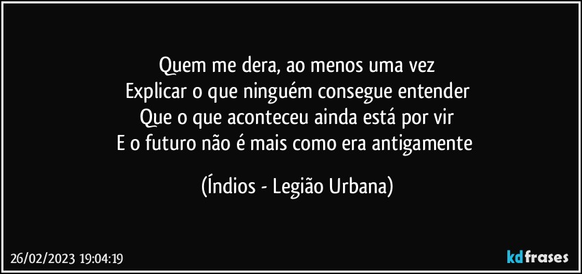 Quem me dera, ao menos uma vez
Explicar o que ninguém consegue entender
Que o que aconteceu ainda está por vir
E o futuro não é mais como era antigamente (Índios - Legião Urbana)