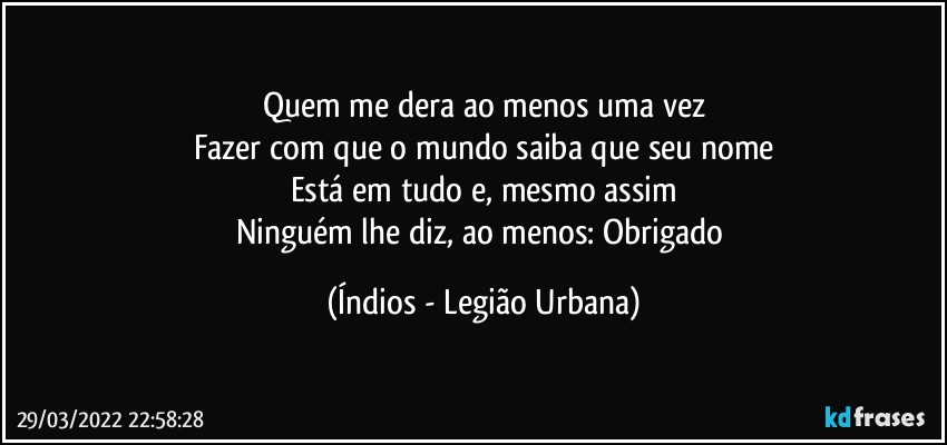 Quem me dera ao menos uma vez
Fazer com que o mundo saiba que seu nome
Está em tudo e, mesmo assim
Ninguém lhe diz, ao menos: Obrigado (Índios - Legião Urbana)