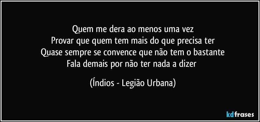 Quem me dera ao menos uma vez
Provar que quem tem mais do que precisa ter
Quase sempre se convence que não tem o bastante
Fala demais por não ter nada a dizer (Índios - Legião Urbana)