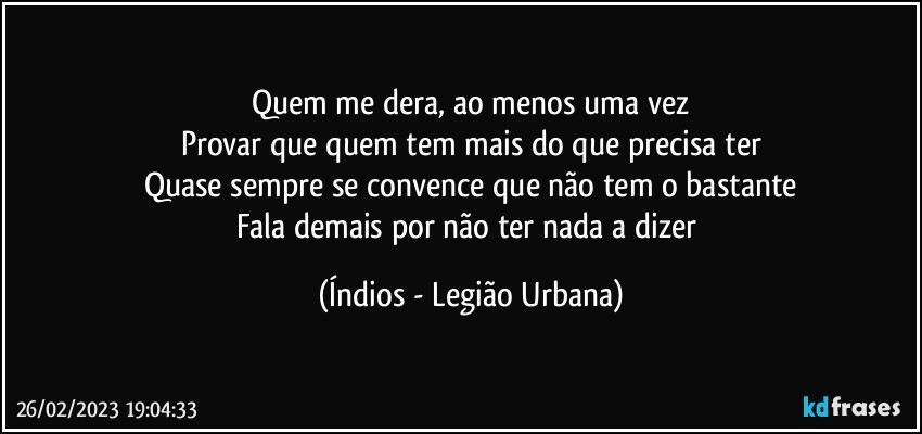 Quem me dera, ao menos uma vez
Provar que quem tem mais do que precisa ter
Quase sempre se convence que não tem o bastante
Fala demais por não ter nada a dizer (Índios - Legião Urbana)