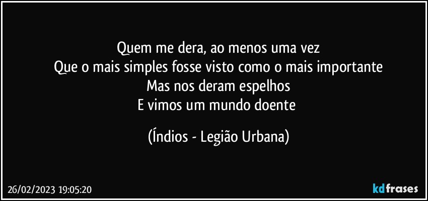 Quem me dera, ao menos uma vez
Que o mais simples fosse visto como o mais importante
Mas nos deram espelhos
E vimos um mundo doente (Índios - Legião Urbana)