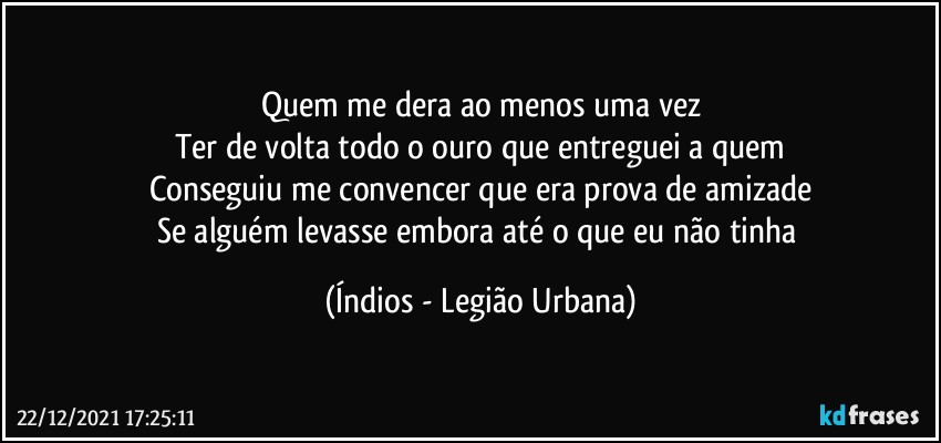 Quem me dera ao menos uma vez
Ter de volta todo o ouro que entreguei a quem
Conseguiu me convencer que era prova de amizade
Se alguém levasse embora até o que eu não tinha (Índios - Legião Urbana)