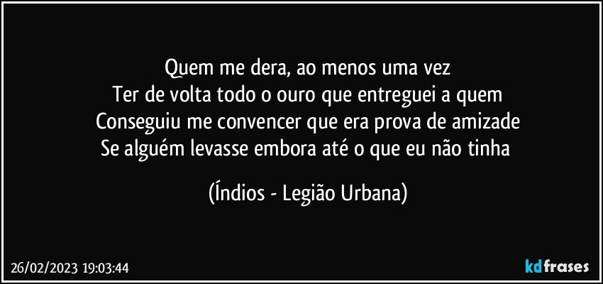 Quem me dera, ao menos uma vez
Ter de volta todo o ouro que entreguei a quem
Conseguiu me convencer que era prova de amizade
Se alguém levasse embora até o que eu não tinha (Índios - Legião Urbana)