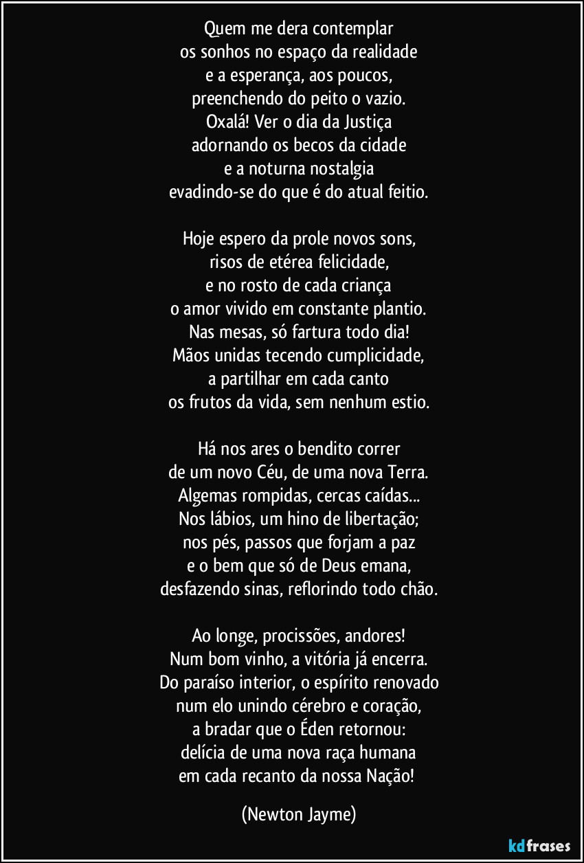 Quem me dera contemplar
os sonhos no espaço da realidade
e a esperança, aos poucos,
preenchendo do peito o vazio.
Oxalá! Ver o dia da Justiça
adornando os becos da cidade
e a noturna nostalgia
evadindo-se do que é do atual feitio.

Hoje espero da prole novos sons,
risos de etérea felicidade,
e no rosto de cada criança
o amor vivido em constante plantio.
Nas mesas, só fartura todo dia!
Mãos unidas tecendo cumplicidade,
a partilhar em cada canto
os frutos da vida, sem nenhum estio.

Há nos ares o bendito correr
de um novo Céu, de uma nova Terra.
Algemas rompidas, cercas caídas...
Nos lábios, um hino de libertação;
nos pés, passos que forjam a paz
e o bem que só de Deus emana,
desfazendo sinas, reflorindo todo chão.

Ao longe, procissões, andores!
Num bom vinho, a vitória já encerra.
Do paraíso interior, o espírito renovado
num elo unindo cérebro e coração,
a bradar que o Éden retornou:
delícia de uma nova raça humana
em cada recanto da nossa Nação! (Newton Jayme)