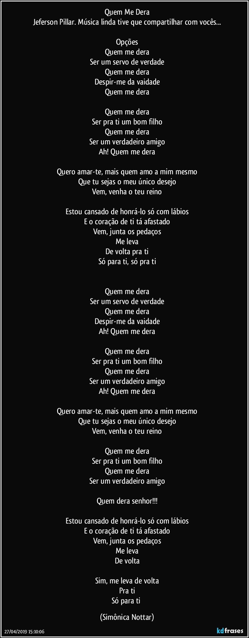 Quem Me Dera
Jeferson Pillar. Música linda tive que compartilhar com vocês...

Opções
Quem me dera
Ser um servo de verdade
Quem me dera
Despir-me da vaidade
Quem me dera

Quem me dera
Ser pra ti um bom filho
Quem me dera
Ser um verdadeiro amigo
Ah! Quem me dera

Quero amar-te, mais quem amo a mim mesmo
Que tu sejas o meu único desejo
Vem, venha o teu reino

Estou cansado de honrá-lo só com lábios
E o coração de ti tá afastado
Vem, junta os pedaços
Me leva
De volta pra ti
Só para ti, só pra ti


Quem me dera
Ser um servo de verdade
Quem me dera
Despir-me da vaidade
Ah! Quem me dera

Quem me dera
Ser pra ti um bom filho
Quem me dera
Ser um verdadeiro amigo
Ah! Quem me dera

Quero amar-te, mais quem amo a mim mesmo
Que tu sejas o meu único desejo
Vem, venha o teu reino

Quem me dera
Ser pra ti um bom filho
Quem me dera
Ser um verdadeiro amigo

Quem dera senhor!!!

Estou cansado de honrá-lo só com lábios
E o coração de ti tá afastado
Vem, junta os pedaços
Me leva
De volta

Sim, me leva de volta
Pra ti
Só para ti (Simônica Nottar)