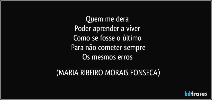 Quem me dera 
Poder aprender a viver 
Como se fosse o último 
Para não cometer sempre
Os mesmos erros (MARIA RIBEIRO MORAIS FONSECA)